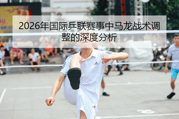 2026年国际乒联赛事中马龙战术调整的深度分析