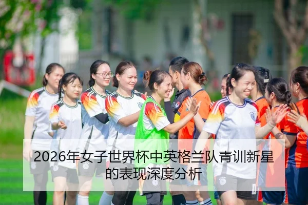 2026年女子世界杯中英格兰队青训新星的表现深度分析