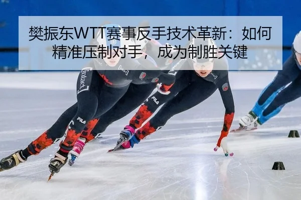 樊振东WTT赛事反手技术革新：如何精准压制对手，成为制胜关键